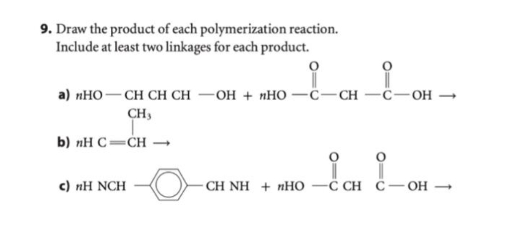 9. Draw the product of each polymerization reaction.
Include at least two linkages for each product.
a) nHOCH CH CH -OH + nHO C-CH
CH 3
b) nH C CH →
c) nH NCH
į
i i
CHÍNH + nHO —C CH
OH->
C-OH-