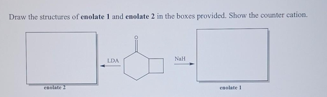 Draw the structures of enolate 1 and enolate 2 in the boxes provided. Show the counter cation.
enolate 2
LDA
TO
NaH
enolate 1