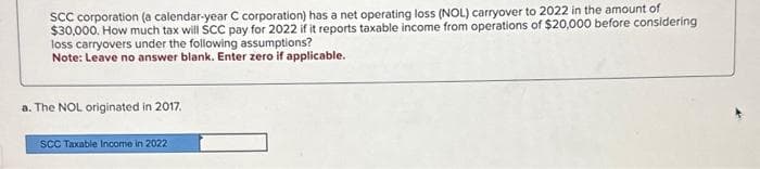 SCC corporation (a calendar-year C corporation) has a net operating loss (NOL) carryover to 2022 in the amount of
$30,000. How much tax will SCC pay for 2022 if it reports taxable income from operations of $20,000 before considering
loss carryovers under the following assumptions?
Note: Leave no answer blank. Enter zero if applicable.
a. The NOL originated in 2017.
SCC Taxable Income in 2022