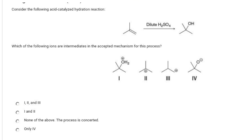 Consider the following acid-catalyzed hydration reaction:
Which of the following ions are intermediates in the accepted mechanism for this process?
I, II, and III
I and II
None of the above. The process is concerted.
COnly IV
Dilute H₂SO4
+
OH₂
||
хон
IV