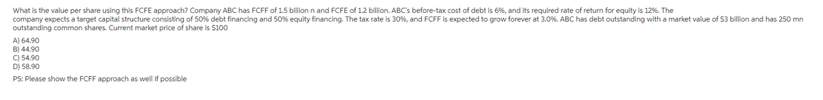 What is the value per share using this FCFE approach? Company ABC has FCFF of 1.5 billion n and FCFE of 1.2 billion. ABC's before-tax cost of debt is 6%, and its required rate of return for equity is 12%. The
company expects a target capital structure consisting of 50% debt financing and 50% equity financing. The tax rate is 30%, and FCFF is expected to grow forever at 3.0%. ABC has debt outstanding with a market value of $3 billion and has 250 mn
outstanding common shares. Current market price of share is $100
A) 64.90
B) 44.90
C) 54.90
D) 58.90
PS: Please show the FCFF approach as well if possible