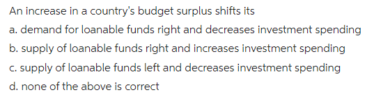An increase in a country's budget surplus shifts its
a. demand for loanable funds right and decreases investment spending
b. supply of loanable funds right and increases investment spending
c. supply of loanable funds left and decreases investment spending
d. none of the above is correct