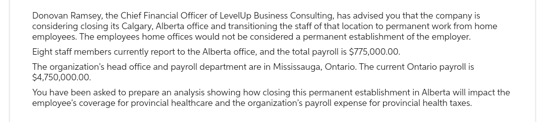 Donovan Ramsey, the Chief Financial Officer of LevelUp Business Consulting, has advised you that the company is
considering closing its Calgary, Alberta office and transitioning the staff of that location to permanent work from home
employees. The employees home offices would not be considered a permanent establishment of the employer.
Eight staff members currently report to the Alberta office, and the total payroll is $775,000.00.
The organization's head office and payroll department are in Mississauga, Ontario. The current Ontario payroll is
$4,750,000.00.
You have been asked to prepare an analysis showing how closing this permanent establishment in Alberta will impact the
employee's coverage for provincial healthcare and the organization's payroll expense for provincial health taxes.