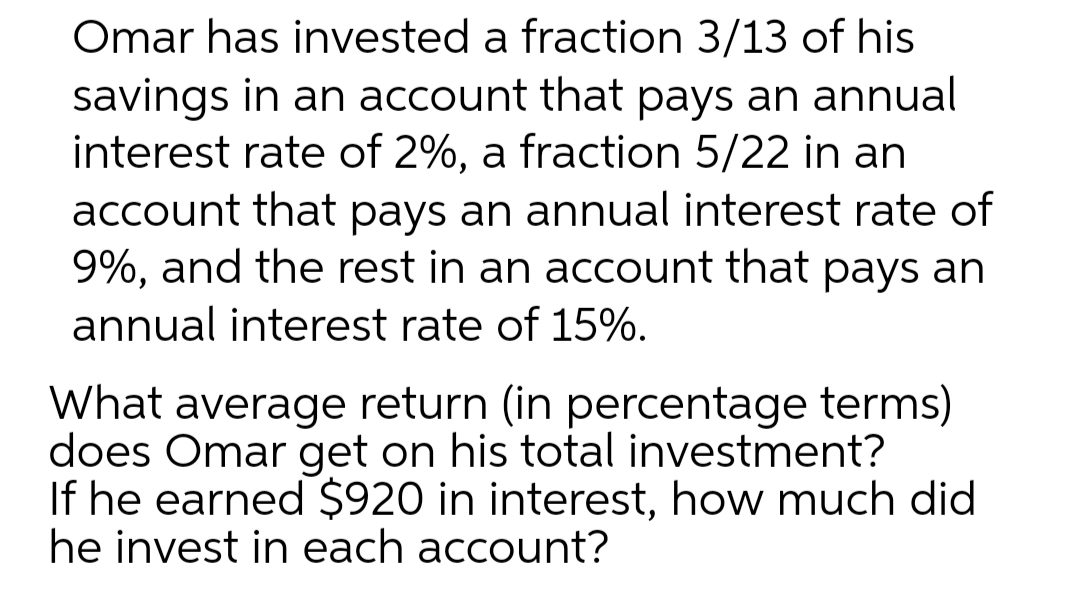 Omar has invested a fraction 3/13 of his
savings in an account that pays an annual
interest rate of 2%, a fraction 5/22 in an
account that pays an annual interest rate of
9%, and the rest in an account that pays an
annual interest rate of 15%.
What average return (in percentage terms)
does Omar get on his total investment?
If he earned $920 in interest, how much did
he invest in each account?

