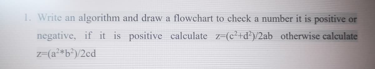 1. Write an algorithm and draw a flowchart to check a number it is positive or
negative, if it is positive calculate z=(c²+d²)/2ab otherwise calculate
z=(a²*b²)/2¢d
