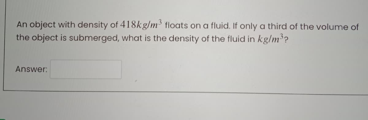 An object with density of 418kg/m³ floats on a fluid. If only a third of the volume of
the object is submerged, what is the density of the fluid in kg/m³?
Answer:
