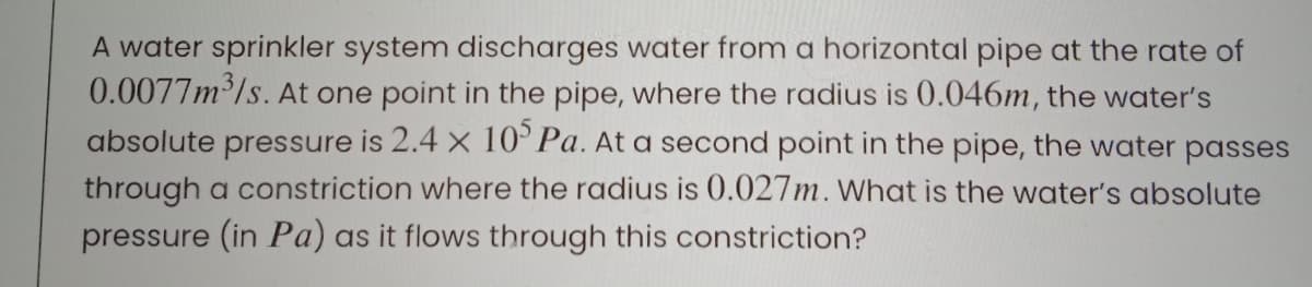 A water sprinkler system discharges water from a horizontal pipe at the rate of
0.0077m /s. At one point in the pipe, where the radius is 0.046m, the water's
absolute pressure is 2.4 x 10°Pa. At a second point in the pipe, the water passes
through a constriction where the radius is 0.027m. What is the woater's absolute
pressure (in Pa) as it flows through this constriction?
