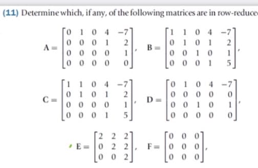(11) Determine which, if any, of the following matrices are in row-reduce
[o 1 0 4
-7
0 0 0 1
0 0 0 0
0 0 0 0
[1 1 0 4 -7]
0 10 1
0 0 10
0 0 0 1
A =
1
To 1 0 4
0 0 0 0
0 0 10
0 0 0 0
-7°
1 10 4
010 1
0 0 0 0
0 0 0 1
C =
Da
1
5
[2 2 2
• E= 0 2 2
|0 0 2
To o o0
F= 0 0 0
|0 0 0
