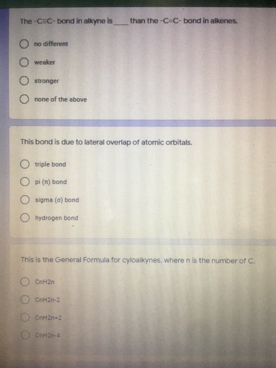 The-C=C-bond in alkyne is
than the -C-C-bond in alkenes.
O no different
O weaker
stronger
O none of the above
This bond is
lateral overlap of atomic orbitals.
O triple bond
O pi (n) bond
sigma (o) bond
hydrogen bond
This is the General Formula for cyloalkynes, where n is the number of C.
O CnH2n
CnH2n-2
CnH2n+2
OCnH2n-4
