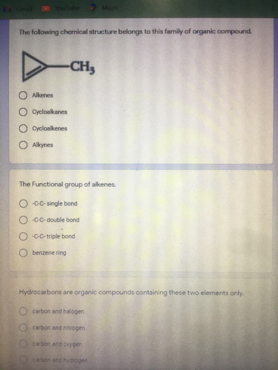 1 Gmal
YouTube
sde
The following chemical structure belongs to this family of organic compound.
CH3
O Alkenes
O Cycloalkanes
Cycloalkenes
O Alkynes
The Functional group of alkenes.
O -C-C- single bond
O -C-C- double bond
O -C-C- triple bond
benzene ring
Hydrocarbons are organic compounds containing these two elements only.
Ocarbon and halogen.
Ocarbon and nitrogen.
Ocarbon and oxygen.
carbon and hydrogen.
