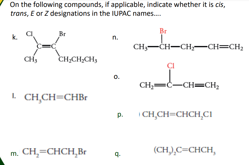 On the following compounds, if applicable, indicate whether it is cis,
trans, E or Z designations in the IUPAC names..
Br
Br
k.
n.
=D
CH3-CH-CH,-CH=CH2
CH3
CH2CH2CH3
CI
o.
CH,=Ċ-CH==CH,
I. CH,CH=CHB.
| CH,CH=CHCH,CI
р.
m. CH,=CHCH,Br
q.
(CH,),C=CHCH,
