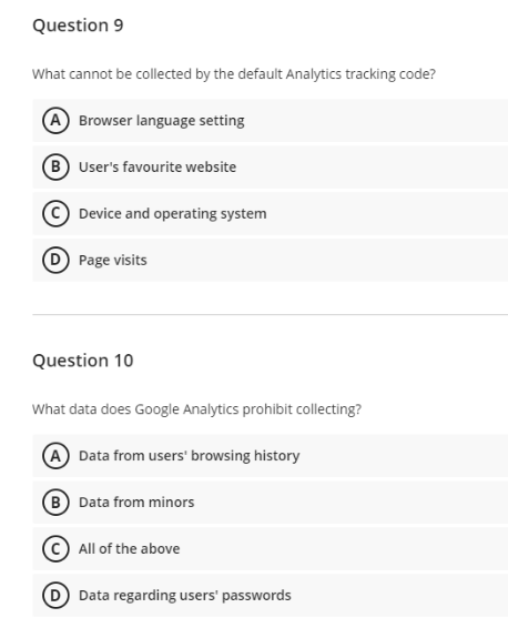 Question 9
What cannot be collected by the default Analytics tracking code?
Browser language setting
(B) User's favourite website
Device and operating system
Page visits
Question 10
What data does Google Analytics prohibit collecting?
A Data from users' browsing history
B) Data from minors
All of the above
Data regarding users' passwords