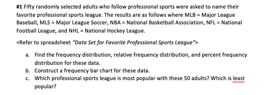 #1 Fifty randomly selected adults who follow professional sports were asked to name their
favorite professional sports league. The results are as follows where MLB = Major League
Baseball, MLS = Major League Soccer, NBA = National Basketball Association, NFL = National
Football League, and NHL = National Hockey League.
<Refer to spreadsheet "Data Set for Favorite Professional Sports League">
a. Find the frequency distribution, relative frequency distribution, and percent frequency
distribution for these data.
b.
Construct a frequency bar chart for these data.
c. Which professional sports league is most popular with these 50 adults? Which is least
popular?