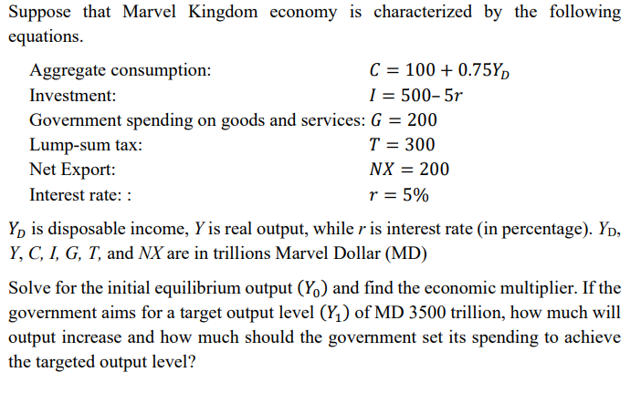 Suppose that Marvel Kingdom economy is characterized by the following
equations.
Aggregate consumption:
C = 100 + 0.75Y,
Investment:
I = 500– 5r
Government spending on goods and services: G = 200
Lump-sum tax:
Net Export:
T = 300
NX = 200
Interest rate: :
r = 5%
Yp is disposable income, Y is real output, while r is interest rate (in percentage). Yp,
Y, C, I, G, T, and NX are in trillions Marvel Dollar (MD)
Solve for the initial equilibrium output (Y,) and find the economic multiplier. If the
government aims for a target output level (Y,) of MD 3500 trillion, how much will
output increase and how much should the government set its spending to achieve
the targeted output level?
