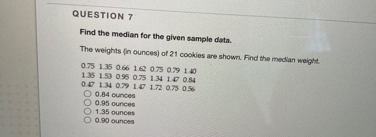 QUESTION 7
Find the median for the given sample data.
The weights (in ounces) of 21 cookies are shown. Find the median weight.
0.75 1.35 0.66 1.62 0.75 0.79 1.40
1.35 1.53 0.95 0.75 1.34 1.47 0.84
0.47 1.34 0.79 1.47 1.72 0.75 0.56
O 0.84 ounces
0.95 ounces
1.35 ounces
0.90 ounces
