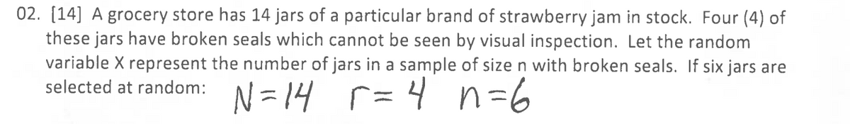 02. [14] A grocery store has 14 jars of a particular brand of strawberry jam in stock. Four (4) of
these jars have broken seals which cannot be seen by visual inspection. Let the random
variable X represent the number of jars in a sample of size n with broken seals. If six jars are
r=4n=6
selected at random: N=14 r =