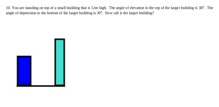 10. You are standing on top of a small building that is 12m high. The angle of elevation to the top of the larger building is 38°. The
angle of depression to the bottom of the larger building is 30°. How tall is the larger building?
