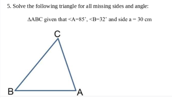 5. Solve the following triangle for all missing sides and angle:
AABC given that <A=85', <B=32° and side a = 30 cm
C
B
