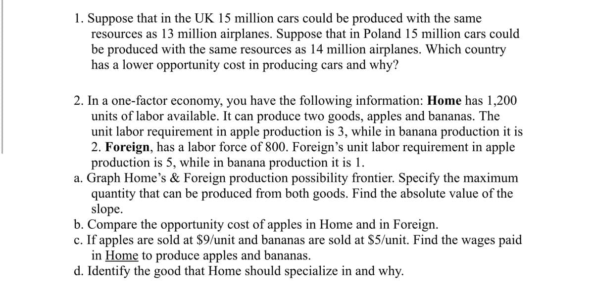 1. Suppose that in the UK 15 million cars could be produced with the same
resources as 13 million airplanes. Suppose that in Poland 15 million cars could
be produced with the same resources as 14 million airplanes. Which country
has a lower opportunity cost in producing cars and why?
2. In a one-factor economy, you have the following information: Home has 1,200
units of labor available. It can produce two goods, apples and bananas. The
unit labor requirement in apple production is 3, while in banana production it is
2. Foreign, has a labor force of 800. Foreign's unit labor requirement in apple
production is 5, while in banana production it is 1.
a. Graph Home's & Foreign production possibility frontier. Specify the maximum
quantity that can be produced from both goods. Find the absolute value of the
slope.
b. Compare the opportunity cost of apples in Home and in Foreign.
c. If apples are sold at $9/unit and bananas are sold at $5/unit. Find the wages paid
in Home to produce apples and bananas.
d. Identify the good that Home should specialize in and why.

