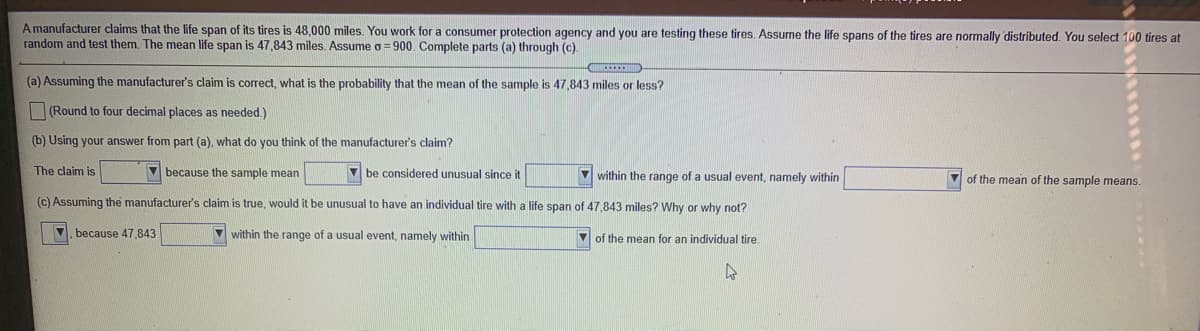 A manufacturer claims that the life span of its tires is 48,000 miles. You work for a consumer protection agency and you are testing these tires. Assume the life spans of the tires are normally distributed. You select 100 tires at
random and test them. The mean life span is 47,843 miles. Assume o = 900. Complete parts (a) through (c).
(a) Assuming the manufacturer's claim is correct, what is the probability that the mean of the sample is 47,843 miles or less?
(Round to four decimal places as needed.)
(b) Using your answer from part (a), what do you think of the manufacturer's claim?
The claim is
V because the sample mean
be considered unusual since it
V within the range of a usual event, namely within
of the mean of the sample means.
(c) Assuming the manufacturer's claim is true, would it be unusual to have an individual tire with a life span of 47,843 miles? Why or why not?
, because 47,843
V within the range of a usual event, namely within
V of the mean for an individual tire.
