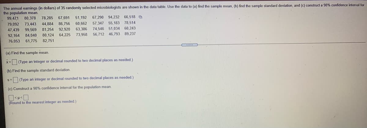 The annual earnings (in dollars) of 35 randomly selected microbiologists are shown in the data table, Use the data to (a) find the sample mean, (b) find the sample standard deviation, and (c) construct a 98% confidence interval for
the population mean.
99,47,1
80,378
78,285
67,691
51,192
67,290 94,232
66.518 O
79,092
73,443
44,884
86,756
60,662
57,347
55,183
78,514
47,439
99,569
81,254 92,920
63,386
73,958
74,546 51,034 60,243
92,164
84,040
80,124
64,225
56,712 46,793 89,237
76,053
61,775
82,751
(a) Find the sample mean.
x= Type an integer or decimal rounded to two decimal places as needed.)
(b) Find the sample standard deviation.
s= Type an integer or decimal rounded to two decimal places as needed.)
(c) Construct a 98% confidence interval for the population mean.
(Round to the nearest integer as needed.)
