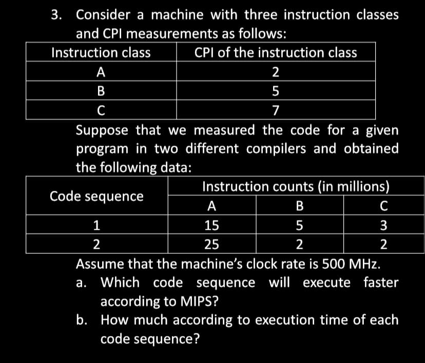 3. Consider a machine with three instruction classes
and CPI measurements as follows:
Instruction class
A
B
CPI of the instruction class
25
2
5
C
7
Suppose that we measured the code for a given
program in two different compilers and obtained
the following data:
Code sequence
Instruction counts (in millions)
A
B
1
15
5
2
25
2
Assume that the machine's clock rate is 500 MHz.
a. Which code sequence will execute faster
according to MIPS?
b.
How much according to execution time of each
code sequence?
C
3
2