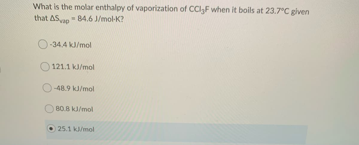 What is the molar enthalpy of vaporization of CCI3F when it boils at 23.7°C given
that ASvap = 84.6 J/mol-K?
%3D
-34.4 kJ/mol
121.1 kJ/mol
-48.9 kJ/mol
80.8 kJ/mol
25.1 kJ/mol
