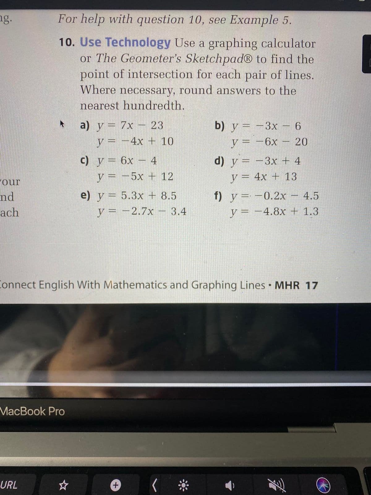 ng.
For help with question 10, see Example 5.
10. Use Technology Use a graphing calculator
or The Geometer's Sketchpad® to find the
point of intersection for each pair of lines.
Where necessary, round answers to the
nearest hundredth.
a) y = 7x – 23
b) y = -3x - 6
y= -4x + 10
y = -6x
%3D
c) y= 6x – 4
d) y = -3x + 4
%3D
our
y = -5x + 12
y = 4x + 13
nd
e) y = 5.3x + 8.5
f) y=-0.2x- 4.5
ach
y = -2.7x - 3.4
y = -4.8x + 1.3
|
Connect English With Mathematics and Graphing Lines • MHR 17
MacBook Pro
URL
