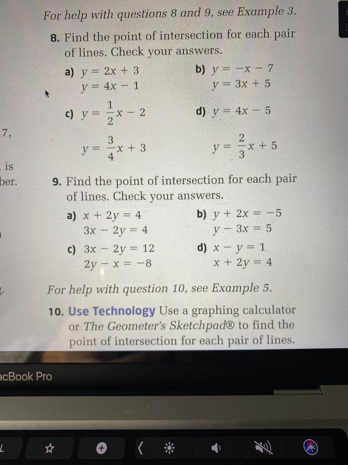 For help with questions 8 and 9, see Example 3.
8. Find the point of intersection for each pair
of lines. Check vour answers.
a) y= 2x + 3
4x- 1
b) y= -x -7
y = 3x + 5
1
c) y =
d) y = 4x – 5
7,
3.
y 3D
y%3=
y = -x + 5
4
is
ber.
9. Find the point of intersection for each pair
of lines. Check your answers.
a) х + 2у 3D 4
Зх - 2у %3D 4
b) y + 2x = -5
y- 3x = 5
с) Зх - 2у %3D 12
2y – x = -8
d) x - y= 1
x + 2y = 4
|
For help with question 10, see Example 5.
10. Use Technology Use a graphing calculator
or The Geometer's Sketchpad® to find the
point of intersection for each pair of lines.
acBook Pro
2.
