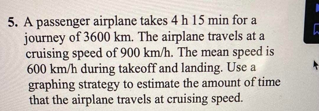 5. A passenger airplane takes 4 h 15 min for a
journey of 3600 km. The airplane travels at a
cruising speed of 900 km/h. The mean speed is
600 km/h during takeoff and landing. Use a
graphing strategy to estimate the amount of time
that the airplane travels at cruising speed.

