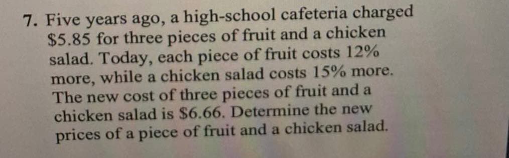 7. Five years ago, a high-school cafeteria charged
$5.85 for three pieces of fruit and a chicken
salad. Today, each piece of fruit costs 12%
more, while a chicken salad costs 15% more.
The new cost of three pieces of fruit and a
chicken salad is $6.66. Determine the new
prices of a piece of fruit and a chicken salad.
