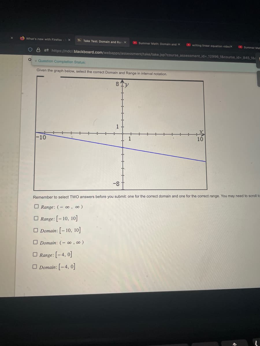 What's new with Firefox
Take Test: Domain and Ran X
Q Question Completion Status:
Given the graph below, select the correct Domain and Range in interval notation.
Summer Math: Domain and X
8 https://ndcl.blackboard.com/webapps/assessment/take/take.jsp?course_assessment_id= 12996_1&course_id=_845_1&c
8
Domain: (-∞, ∞ )
Range: [-4, 0]
Domain: [-4, 0]
-8
writing linear equation videcx
Summer Mas
10
Remember to select TWO answers before you submit: one for the correct domain and one for the correct range. You may need to scroll to
Range: (-∞o, ∞ )
Range: [-10, 10]
Domain: [-10, 10]
L