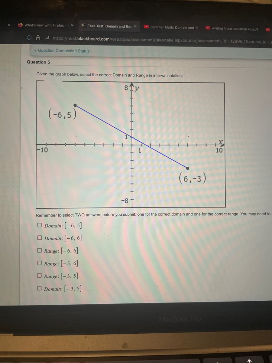 What's new with Firefox X Bb Take Test: Domain and Rang X
8
* Question Completion Status:
Question 5
https://ndcl.blackboard.com/webapps/assessment/take/take.jsp?course_assessment_id= 12996_1&course_id= 8
Given the graph below, select the correct Domain and Range in interval notation.
8 Tv
(-6,5)
-10
Summer Math: Domain and X ▸writing linear equation videcx
-8
(6,-3)
Remember to select TWO answers before you submit: one for the correct domain and one for the correct range. You may need to
Domain: [-6, 5]
Domain: [-6, 6]
Range: [-6, 6]
Range: [-5, 6]
Range: [-3, 5]
Domain: [-3, 5]
MacBook Pro