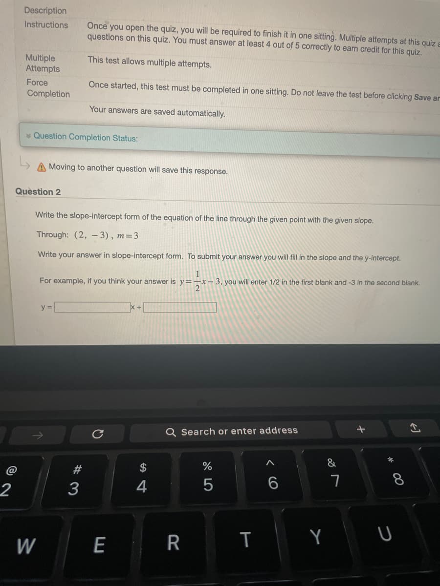 2
Description
Instructions
Multiple
Attempts
Force
Completion
Question Completion Status:
Question 2
W
A Moving to another question will save this response.
Once you open the quiz, you will be required to finish it in one sitting. Multiple attempts at this quiz a
questions on this quiz. You must answer at least 4 out of 5 correctly to earn credit for this quiz.
This test allows multiple attempts.
Write the slope-intercept form of the equation of the line through the given point with the given slope.
Through: (2, -3), m=3
Write your answer in slope-intercept form. To submit your answer you will fill in the slope and the y-intercept.
Once started, this test must be completed in one sitting. Do not leave the test before clicking Save ar
Your answers are saved automatically.
y =
1
For example, if you think your answer is y=-x-3, you will enter 1/2 in the first blank and -3 in the second blank.
2
# 3
3
E
$
4
Q Search or enter address
R
%
5
T
< 6
&
Y
7
+
* 00
8
U
←]