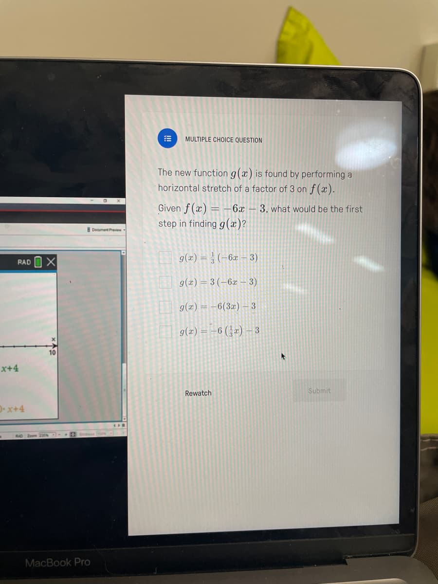 RAD
x+4
D-x+4
X
MacBook Pro
Document Preview
MULTIPLE CHOICE QUESTION
The new function g(x) is found by performing a
horizontal stretch of a factor of 3 on f(x).
Given f(x) = -6x - 3, what would be the first
step in finding g(x)?
g(x)= (-6x - 3)
g(x) = 3 (-6x - 3)
g(x) = -6(3x) - 3
g(x) = -6 (3x) - 3
Rewatch
Submit