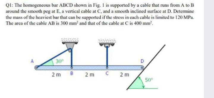QI: The homogeneous bar ABCD shown in Fig. I is supported by a cable that runs from A to B
around the smooth peg at E, a vertical cable at C, and a smooth inclined surface at D. Determine
the mass of the heaviest bar that can be supported if the stress in each cable is limited to 120 MPa.
The area of the cable AB is 300 mm and that of the cable at C is 400 mm.
A
30°
2 m
B
2 m
C
2 m
50°
