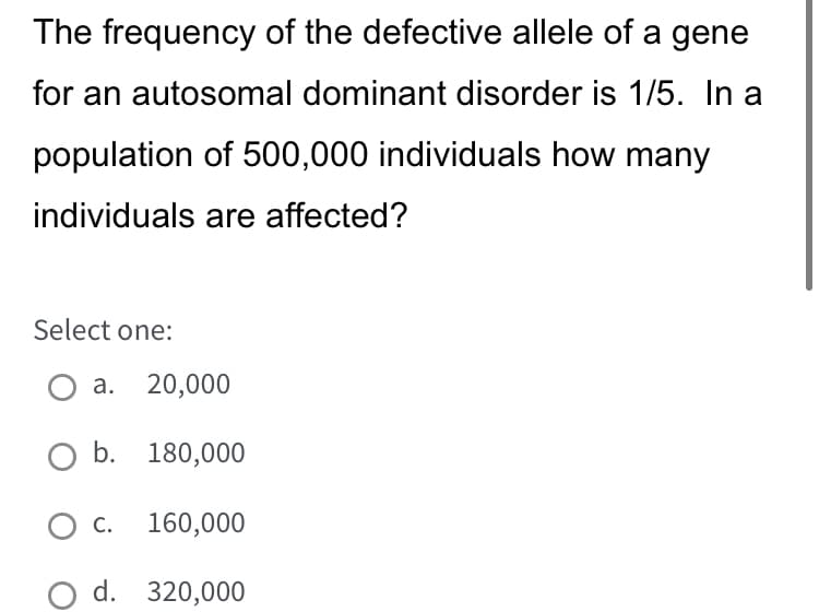 The frequency of the defective allele of a gene
for an autosomal dominant disorder is 1/5. In a
population of 500,000 individuals how many
individuals are affected?
Select one:
a. 20,000
O b. 180,000
C. 160,000
d. 320,000