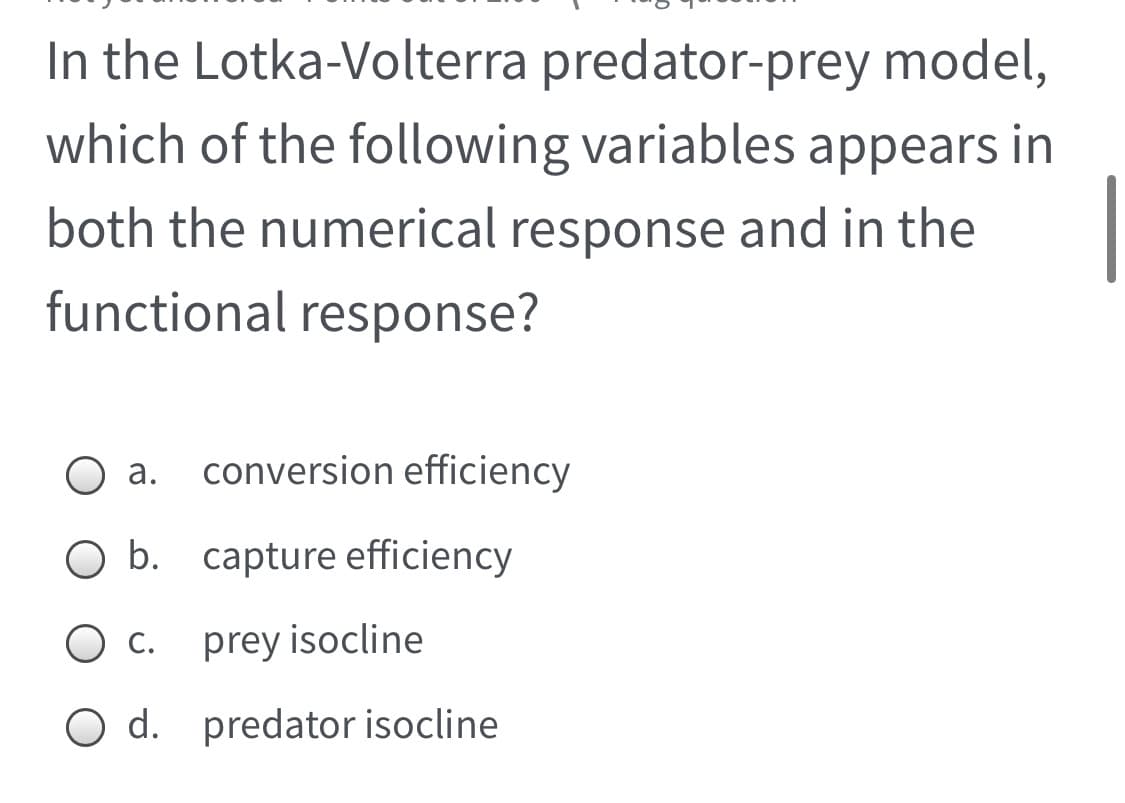 In the Lotka-Volterra predator-prey model,
which of the following variables appears in
both the numerical response and in the
functional response?
а.
conversion efficiency
b. capture efficiency
С.
prey isocline
O d. predator isocline
