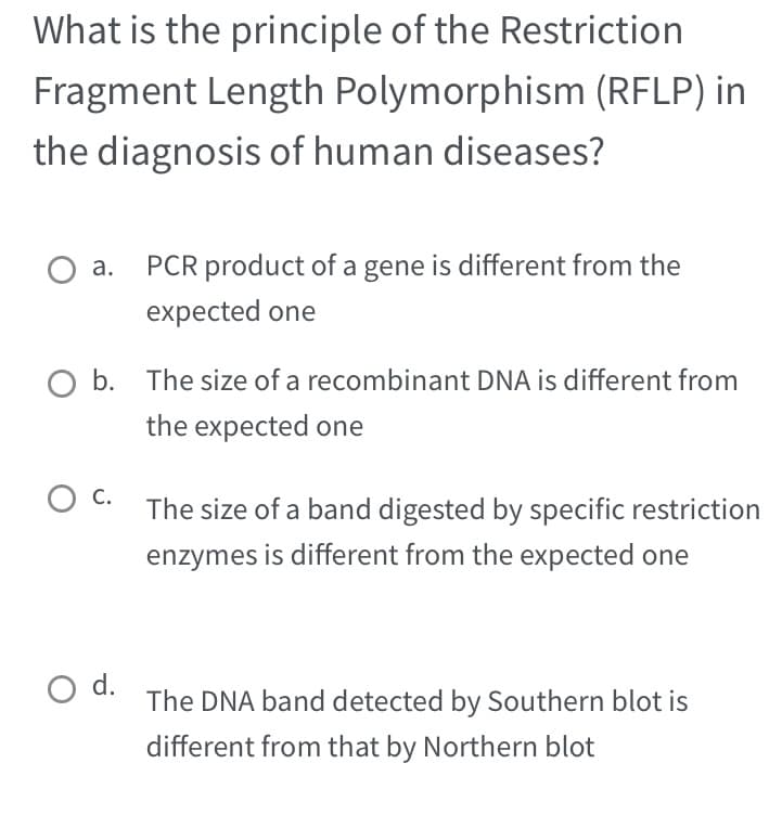 What is the principle of the Restriction
Fragment Length Polymorphism (RFLP) in
the diagnosis of human diseases?
O a. PCR product of a gene is different from the
expected one
b. The size of a recombinant DNA is different from
the expected one
OC. The size of a band digested by specific restriction
enzymes is different from the expected one
O d.
The DNA band detected by Southern blot is
different from that by Northern blot