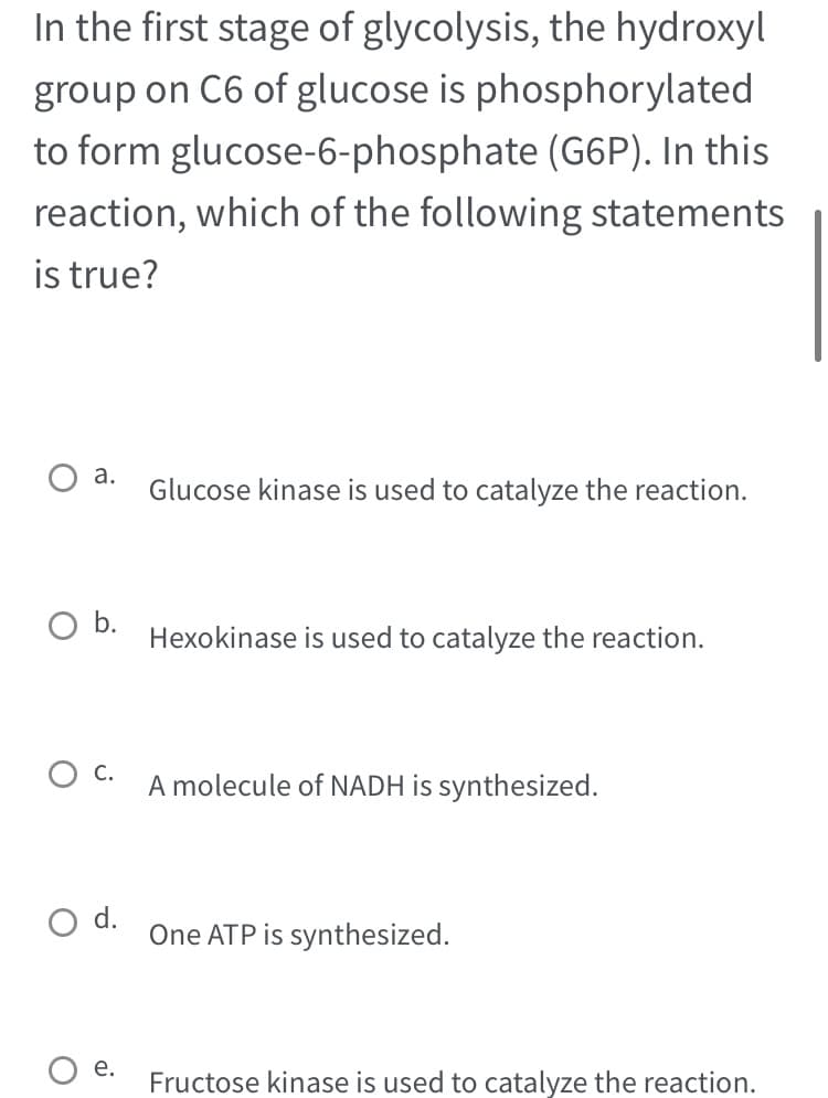 In the first stage of glycolysis, the hydroxyl
group on C6 of glucose is phosphorylated
to form glucose-6-phosphate (G6P). In this
reaction, which of the following statements
is true?
a.
O b.
d.
e.
Glucose kinase is used to catalyze the reaction.
Hexokinase is used to catalyze the reaction.
A molecule of NADH is synthesized.
One ATP is synthesized.
Fructose kinase is used to catalyze the reaction.