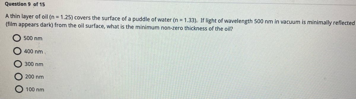 Question 9 of 15
A thin layer of oil (n = 1.25) covers the surface of a puddle of water (n = 1.33). If light of wavelength 500 nm in vacuum is minimally reflected
(film appears dark) from the oil surface, what is the minimum non-zero thickness of the oil?
500 nm
400 nm
300 nm
200 nm
100 nm
ΟΟΟ
