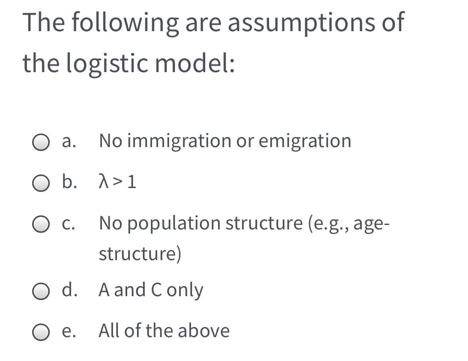 The following are assumptions of
the logistic model:
O a. No immigration or emigration
O b. 1>1
О с
No population structure (e.g., age-
structure)
O d. A and C only
Ое.
All of the above
