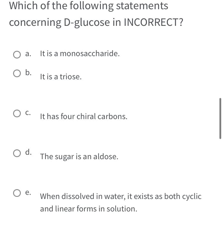 Which of the following statements
concerning D-glucose in INCORRECT?
a.
O b.
O C.
O d.
e.
It is a monosaccharide.
It is a triose.
It has four chiral carbons.
The sugar is an aldose.
When dissolved in water, it exists as both cyclic
and linear forms in solution.