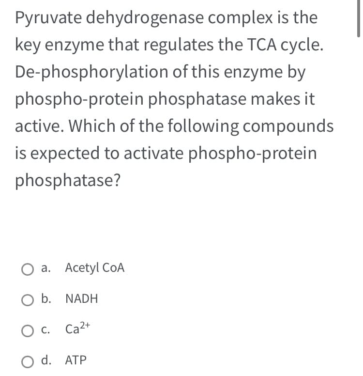 Pyruvate dehydrogenase complex is the
key enzyme that regulates the TCA cycle.
De-phosphorylation of this enzyme by
phospho-protein phosphatase makes it
active. Which of the following compounds
is expected to activate phospho-protein
phosphatase?
Acetyl COA
a.
O b. NADH
Ca²+
O C.
O d. ATP