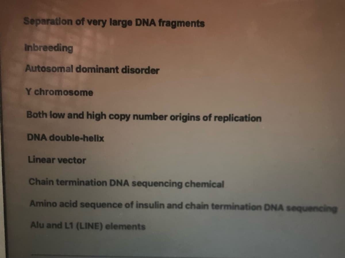 Separation of very large DNA fragments
Inbreeding
Autosomal dominant disorder
Y chromosome
Both low and high copy number origins of replication
DNA double-helix
Linear vector
Chain termination DNA sequencing chemical
Amino acid sequence of insulin and chain termination DNA sequencing
Alu and L1 (LINE) elements