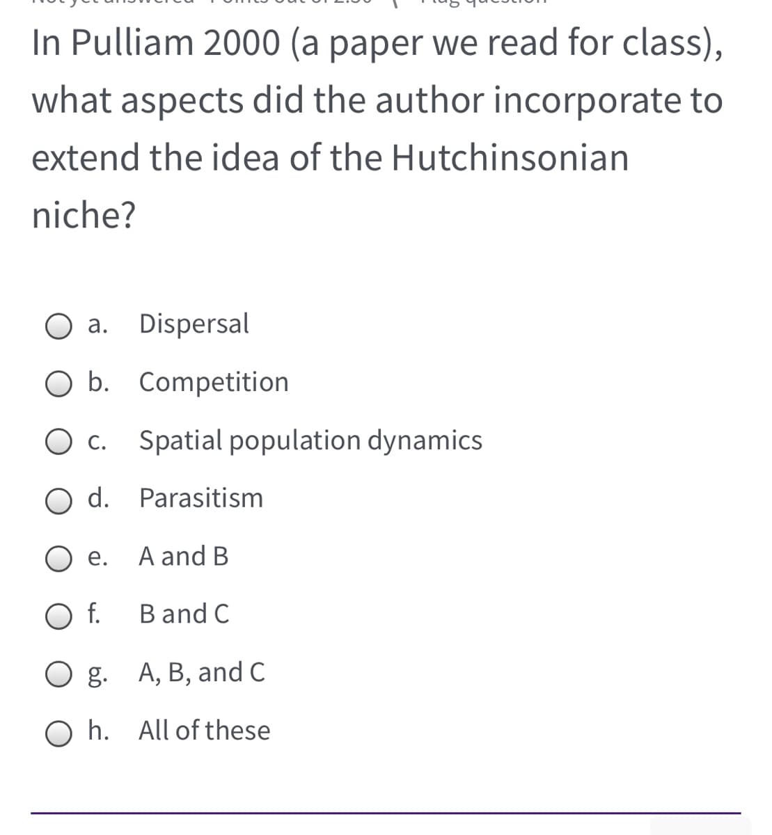 In Pulliam 2000 (a paper we read for class),
what aspects did the author incorporate to
extend the idea of the Hutchinsonian
niche?
а.
Dispersal
O b. Competition
С.
Spatial population dynamics
d. Parasitism
е.
A and B
O f.
B and C
g. A, B, and C
O h. All of these

