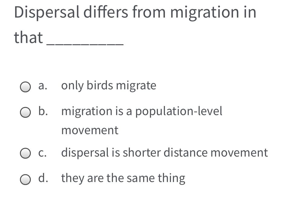 Dispersal differs from migration in
that
a. only birds migrate
O b. migration is a population-level
movement
O c.
dispersal is shorter distance movement
O d. they are the same thing
