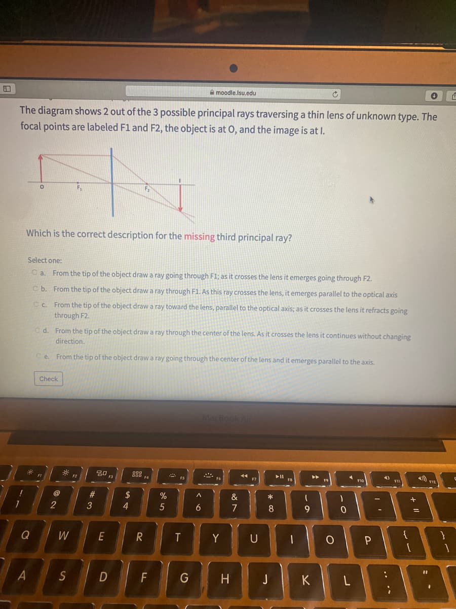 A moodle.Isu.edu
The diagram shows 2 out of the 3 possible principal rays traversing a thin lens of unknown type. The
focal points are labeled F1 and F2, the object is at O, and the image is at I.
Which is the correct description for the missing third principal ray?
Select one:
O a. From the tip of the object draw a ray going through F1; as it crosses the lens it emerges going through F2.
C b. From the tip of the object draw a ray through F1. As this ray crosses the lens, it emerges parallel to the optical axis
C c. From the tip of the object draw a ray toward the lens, parallel to the optical axis; as it crosses the lens it refracts going
through F2.
O d. From the tip of the object draw a ray through the center of the lens. As it crosses the lens it continues without changing
direction.
From the tip of the object draw a ray going through the center of the lens and it emerges parallel to the axis,
e.
Check
MacBook Air
F2
トト
4)
F12
#
2$
%
&
*
1
3
4
8.
9
Q
W
E
U
一
{
A
S
F
G
H.
J
K
.. ..
