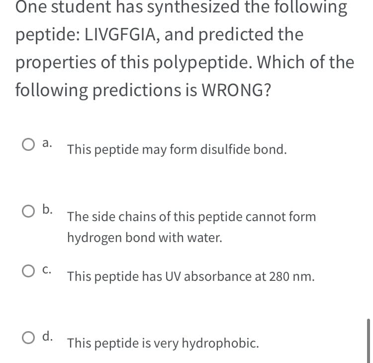 One student has synthesized the following
peptide: LIVGFGIA, and predicted the
properties of this polypeptide. Which of the
following predictions is WRONG?
O a.
O b.
O C.
O d.
This peptide may form disulfide bond.
The side chains of this peptide cannot form
hydrogen bond with water.
This peptide has UV absorbance at 280 nm.
This peptide is very hydrophobic.