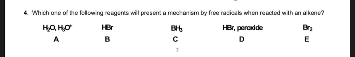 4. Which one of the following reagents will present a mechanism by free radicals when reacted with an alkene?
HO, HO*
HBr
BH3
HBr, peroxide
Br2
A
В
C
D
